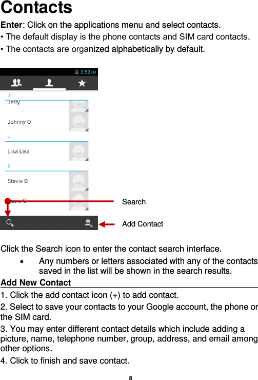    8  Contacts Enter: Click on the applications menu and select contacts. • The default display is the phone contacts and SIM card contacts. • The contacts are organized alphabetically by default.    Click the Search icon to enter the contact search interface.    Any numbers or letters associated with any of the contacts saved in the list will be shown in the search results. Add New Contact                                                                                                     1. Click the add contact icon (+) to add contact.   2. Select to save your contacts to your Google account, the phone or the SIM card. 3. You may enter different contact details which include adding a picture, name, telephone number, group, address, and email among other options. 4. Click to finish and save contact. Add Contact Search 