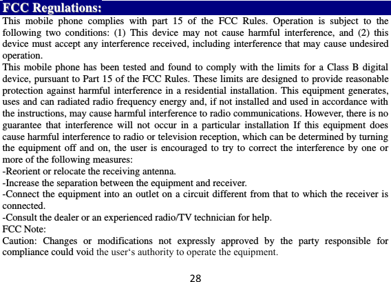 28 FFCCCC  RReegguullaattiioonnss::  This  mobile  phone  complies  with  part  15  of  the  FCC  Rules.  Operation  is  subject  to  the following  two  conditions:  (1)  This  device  may  not  cause  harmful  interference,  and  (2)  this device must accept any interference received, including interference that may cause undesired operation. This mobile phone has been tested and found to comply with the limits for a Class B digital device, pursuant to Part 15 of the FCC Rules. These limits are designed to provide reasonable protection against harmful interference in a residential installation. This equipment generates, uses and can radiated radio frequency energy and, if not installed and used in accordance with the instructions, may cause harmful interference to radio communications. However, there is no guarantee  that  interference  will  not  occur  in  a  particular  installation  If  this  equipment does cause harmful interference to radio or television reception, which can be determined by turning the equipment off and on, the user is encouraged to try to correct the interference by one or more of the following measures: -Reorient or relocate the receiving antenna. -Increase the separation between the equipment and receiver. -Connect the equipment into an outlet on a circuit different from that to which the receiver is connected. -Consult the dealer or an experienced radio/TV technician for help. FCC Note: Caution:  Changes  or  modifications  not  expressly  approved  by  the  party  responsible  for compliance could void the user‘s authority to operate the equipment. 