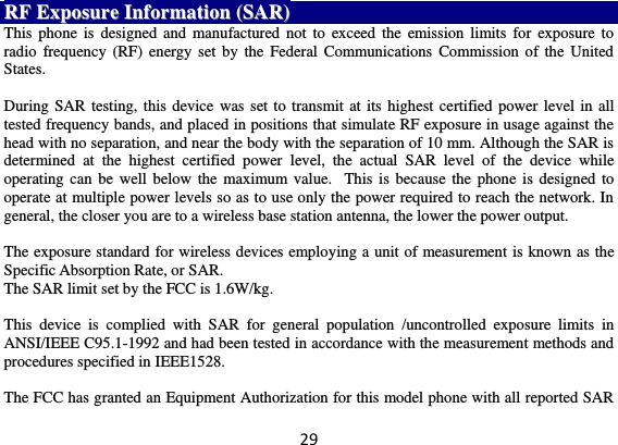 29 RRFF  EExxppoossuurree  IInnffoorrmmaattiioonn  ((SSAARR))  This phone is designed and manufactured not  to  exceed  the  emission limits for exposure to radio  frequency (RF)  energy set by the  Federal Communications Commission of the United States.    During SAR testing, this device was set to transmit at its highest certified power level in all tested frequency bands, and placed in positions that simulate RF exposure in usage against the head with no separation, and near the body with the separation of 10 mm. Although the SAR is determined  at  the  highest  certified  power  level,  the  actual  SAR  level  of  the  device  while operating can  be  well below the  maximum value.   This is because  the phone is  designed to operate at multiple power levels so as to use only the power required to reach the network. In general, the closer you are to a wireless base station antenna, the lower the power output.  The exposure standard for wireless devices employing a unit of measurement is known as the Specific Absorption Rate, or SAR.  The SAR limit set by the FCC is 1.6W/kg.   This  device  is  complied  with  SAR  for  general  population  /uncontrolled  exposure  limits  in ANSI/IEEE C95.1-1992 and had been tested in accordance with the measurement methods and procedures specified in IEEE1528.    The FCC has granted an Equipment Authorization for this model phone with all reported SAR 