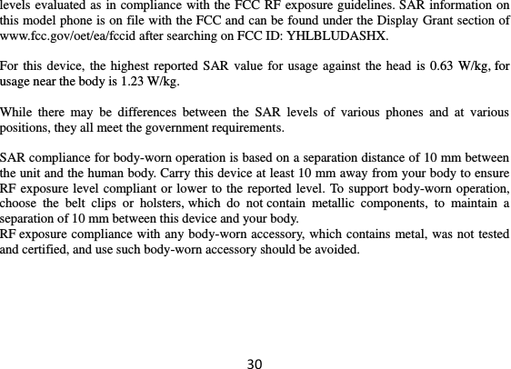 30 levels evaluated as in compliance with the FCC RF exposure guidelines. SAR information on this model phone is on file with the FCC and can be found under the Display Grant section of www.fcc.gov/oet/ea/fccid after searching on FCC ID: YHLBLUDASHX.  For this device, the highest reported SAR  value for usage against the head is 0.63 W/kg, for usage near the body is 1.23 W/kg.  While  there  may  be  differences  between  the  SAR  levels  of  various  phones  and  at  various positions, they all meet the government requirements.  SAR compliance for body-worn operation is based on a separation distance of 10 mm between the unit and the human body. Carry this device at least 10 mm away from your body to ensure RF exposure level compliant or lower to the reported level. To support body-worn operation, choose  the  belt  clips  or  holsters, which  do  not contain  metallic  components,  to  maintain  a separation of 10 mm between this device and your body.   RF exposure compliance with any body-worn accessory, which contains metal, was not tested and certified, and use such body-worn accessory should be avoided.  