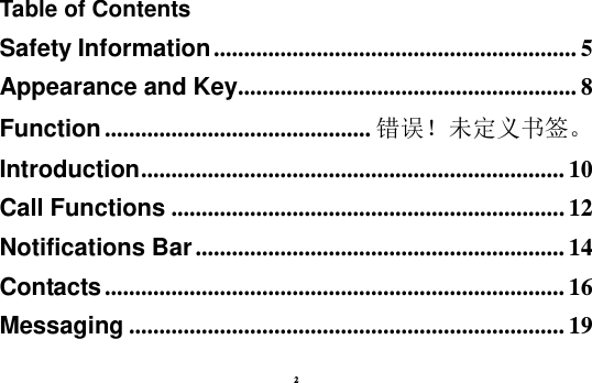 2 Table of Contents Safety Information ............................................................ 5 Appearance and Key........................................................ 8 Function ............................................ 错误！未定义书签。 Introduction ...................................................................... 10 Call Functions ................................................................. 12 Notifications Bar ............................................................. 14 Contacts ............................................................................ 16 Messaging ........................................................................ 19 