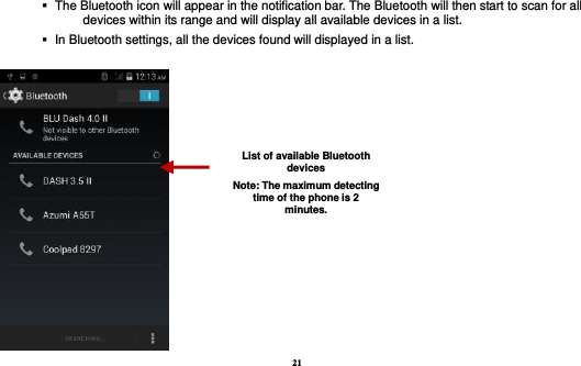 21     The Bluetooth icon will appear in the notification bar. The Bluetooth will then start to scan for all devices within its range and will display all available devices in a list.    In Bluetooth settings, all the devices found will displayed in a list.   List of available Bluetooth devices Note: The maximum detecting time of the phone is 2 minutes. 