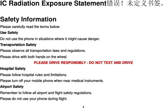 5 IC Radiation Exposure Statement错误！未定义书签。 Safety Information Please carefully read the terms below: Use Safely Do not use the phone in situations where it might cause danger. Transportation Safety Please observe all transportation laws and regulations. Please drive with both hands on the wheel.   PLEASE DRIVE RESPONSIBLY - DO NOT TEXT AND DRIVE Hospital Safety Please follow hospital rules and limitations. Please turn off your mobile phone when near medical instruments. Airport Safety Remember to follow all airport and flight safety regulations.   Please do not use your phone during flight. 