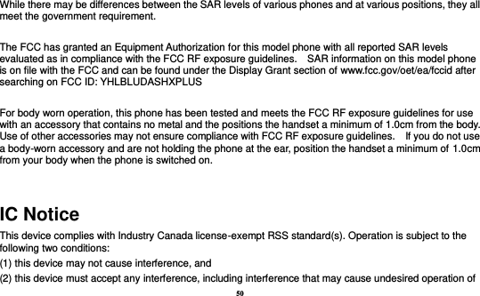 50  While there may be differences between the SAR levels of various phones and at various positions, they all meet the government requirement.  The FCC has granted an Equipment Authorization for this model phone with all reported SAR levels evaluated as in compliance with the FCC RF exposure guidelines.    SAR information on this model phone is on file with the FCC and can be found under the Display Grant section of www.fcc.gov/oet/ea/fccid after searching on FCC ID: YHLBLUDASHXPLUS  For body worn operation, this phone has been tested and meets the FCC RF exposure guidelines for use with an accessory that contains no metal and the positions the handset a minimum of 1.0cm from the body.   Use of other accessories may not ensure compliance with FCC RF exposure guidelines.    If you do not use a body-worn accessory and are not holding the phone at the ear, position the handset a minimum of 1.0cm from your body when the phone is switched on.  IC Notice This device complies with Industry Canada license-exempt RSS standard(s). Operation is subject to the following two conditions:   (1) this device may not cause interference, and   (2) this device must accept any interference, including interference that may cause undesired operation of 