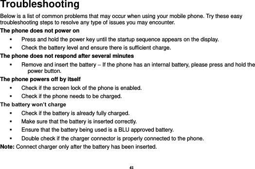 41 Troubleshooting Below is a list of common problems that may occur when using your mobile phone. Try these easy troubleshooting steps to resolve any type of issues you may encounter.   The phone does not power on   Press and hold the power key until the startup sequence appears on the display.   Check the battery level and ensure there is sufficient charge. The phone does not respond after several minutes   Remove and insert the battery – If the phone has an internal battery, please press and hold the power button. The phone powers off by itself   Check if the screen lock of the phone is enabled.   Check if the phone needs to be charged. The battery won’t charge   Check if the battery is already fully charged.   Make sure that the battery is inserted correctly.     Ensure that the battery being used is a BLU approved battery.   Double check if the charger connector is properly connected to the phone. Note: Connect charger only after the battery has been inserted.  