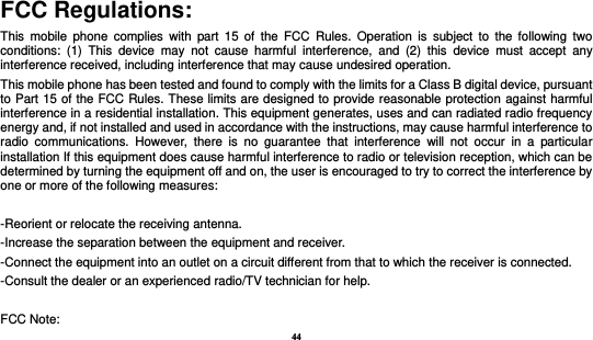 44  FCC Regulations: This  mobile phone  complies  with  part  15  of  the  FCC  Rules. Operation  is  subject  to  the  following  two conditions:  (1)  This  device  may  not  cause  harmful  interference,  and  (2)  this  device  must  accept  any interference received, including interference that may cause undesired operation. This mobile phone has been tested and found to comply with the limits for a Class B digital device, pursuant to Part 15 of the FCC Rules. These limits are designed to provide reasonable protection against harmful interference in a residential installation. This equipment generates, uses and can radiated radio frequency energy and, if not installed and used in accordance with the instructions, may cause harmful interference to radio  communications.  However,  there  is  no  guarantee  that  interference  will  not  occur  in  a  particular installation If this equipment does cause harmful interference to radio or television reception, which can be determined by turning the equipment off and on, the user is encouraged to try to correct the interference by one or more of the following measures:  -Reorient or relocate the receiving antenna. -Increase the separation between the equipment and receiver. -Connect the equipment into an outlet on a circuit different from that to which the receiver is connected. -Consult the dealer or an experienced radio/TV technician for help.  FCC Note: 
