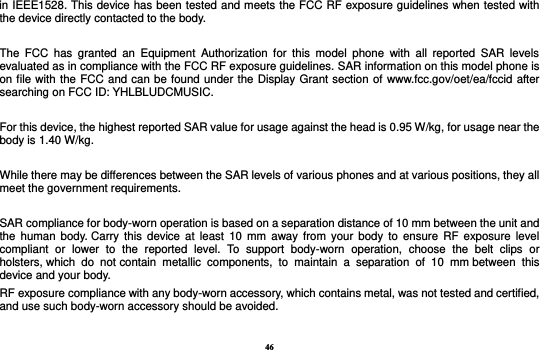 46 in IEEE1528. This device has been tested and meets the FCC RF exposure guidelines when tested with the device directly contacted to the body.    The  FCC  has  granted  an  Equipment  Authorization  for  this  model  phone  with  all  reported  SAR  levels evaluated as in compliance with the FCC RF exposure guidelines. SAR information on this model phone is on file with the FCC and can be found under the Display Grant section of www.fcc.gov/oet/ea/fccid after searching on FCC ID: YHLBLUDCMUSIC.  For this device, the highest reported SAR value for usage against the head is 0.95 W/kg, for usage near the body is 1.40 W/kg.  While there may be differences between the SAR levels of various phones and at various positions, they all meet the government requirements.  SAR compliance for body-worn operation is based on a separation distance of 10 mm between the unit and the  human  body. Carry  this  device  at  least  10  mm  away  from  your  body  to  ensure  RF  exposure level compliant  or  lower  to  the  reported  level.  To  support  body-worn  operation,  choose  the  belt  clips  or holsters, which  do  not contain  metallic  components,  to  maintain  a  separation  of  10  mm between  this device and your body.   RF exposure compliance with any body-worn accessory, which contains metal, was not tested and certified, and use such body-worn accessory should be avoided.  