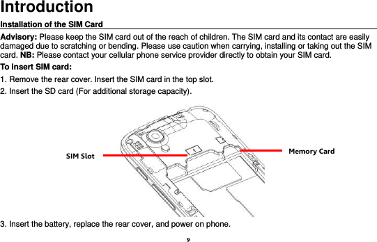 9 Introduction Installation of the SIM Card                                                                                       Advisory: Please keep the SIM card out of the reach of children. The SIM card and its contact are easily damaged due to scratching or bending. Please use caution when carrying, installing or taking out the SIM card. NB: Please contact your cellular phone service provider directly to obtain your SIM card. To insert SIM card: 1. Remove the rear cover. Insert the SIM card in the top slot.   2. Insert the SD card (For additional storage capacity).  3. Insert the battery, replace the rear cover, and power on phone. SIM Slot Memory Card 