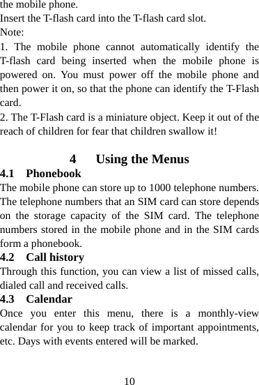  10the mobile phone. Insert the T-flash card into the T-flash card slot. Note: 1. The mobile phone cannot automatically identify the T-flash card being inserted when the mobile phone is powered on. You must power off the mobile phone and then power it on, so that the phone can identify the T-Flash card. 2. The T-Flash card is a miniature object. Keep it out of the reach of children for fear that children swallow it!  4 Using the Menus 4.1 Phonebook The mobile phone can store up to 1000 telephone numbers. The telephone numbers that an SIM card can store depends on the storage capacity of the SIM card. The telephone numbers stored in the mobile phone and in the SIM cards form a phonebook. 4.2 Call history Through this function, you can view a list of missed calls, dialed call and received calls. 4.3 Calendar Once you enter this menu, there is a monthly-view calendar for you to keep track of important appointments, etc. Days with events entered will be marked. 