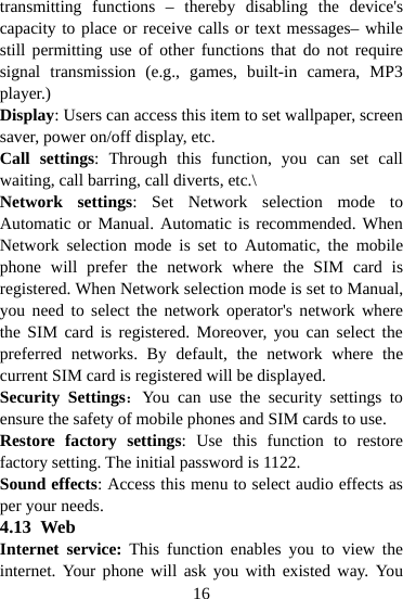  16transmitting functions – thereby disabling the device&apos;s capacity to place or receive calls or text messages– while still permitting use of other functions that do not require signal transmission (e.g., games, built-in camera, MP3 player.) Display: Users can access this item to set wallpaper, screen saver, power on/off display, etc. Call settings: Through this function, you can set call waiting, call barring, call diverts, etc.\ Network settings: Set Network selection mode to Automatic or Manual. Automatic is recommended. When Network selection mode is set to Automatic, the mobile phone will prefer the network where the SIM card is registered. When Network selection mode is set to Manual, you need to select the network operator&apos;s network where the SIM card is registered. Moreover, you can select the preferred networks. By default, the network where the current SIM card is registered will be displayed. Security Settings：You can use the security settings to ensure the safety of mobile phones and SIM cards to use.   Restore factory settings: Use this function to restore factory setting. The initial password is 1122. Sound effects: Access this menu to select audio effects as per your needs. 4.13 Web Internet service: This function enables you to view the internet. Your phone will ask you with existed way. You 