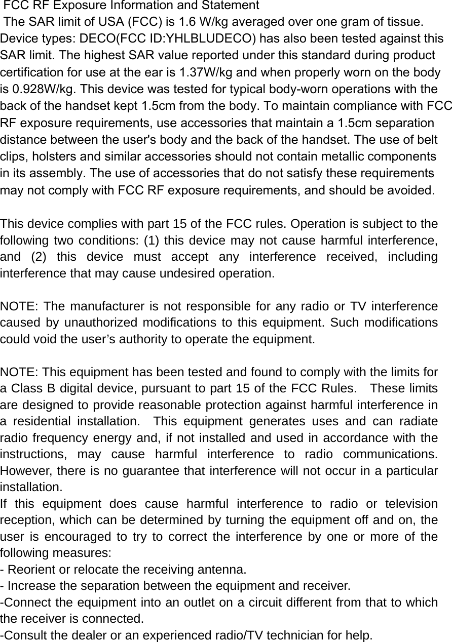  FCC RF Exposure Information and Statement  The SAR limit of USA (FCC) is 1.6 W/kg averaged over one gram of tissue. Device types: DECO(FCC ID:YHLBLUDECO) has also been tested against this SAR limit. The highest SAR value reported under this standard during product certification for use at the ear is 1.37W/kg and when properly worn on the bodyis 0.928W/kg. This device was tested for typical body-worn operations with the back of the handset kept 1.5cm from the body. To maintain compliance with FCC RF exposure requirements, use accessories that maintain a 1.5cm separation distance between the user&apos;s body and the back of the handset. The use of belt clips, holsters and similar accessories should not contain metallic components in its assembly. The use of accessories that do not satisfy these requirements may not comply with FCC RF exposure requirements, and should be avoided.  This device complies with part 15 of the FCC rules. Operation is subject to the following two conditions: (1) this device may not cause harmful interference, and (2) this device must accept any interference received, including interference that may cause undesired operation.  NOTE: The manufacturer is not responsible for any radio or TV interference caused by unauthorized modifications to this equipment. Such modifications could void the user’s authority to operate the equipment.  NOTE: This equipment has been tested and found to comply with the limits for a Class B digital device, pursuant to part 15 of the FCC Rules.    These limits are designed to provide reasonable protection against harmful interference in a residential installation.  This equipment generates uses and can radiate radio frequency energy and, if not installed and used in accordance with the instructions, may cause harmful interference to radio communications.  However, there is no guarantee that interference will not occur in a particular installation.   If this equipment does cause harmful interference to radio or television reception, which can be determined by turning the equipment off and on, the user is encouraged to try to correct the interference by one or more of the following measures:   - Reorient or relocate the receiving antenna.   - Increase the separation between the equipment and receiver.   -Connect the equipment into an outlet on a circuit different from that to which the receiver is connected.   -Consult the dealer or an experienced radio/TV technician for help. 