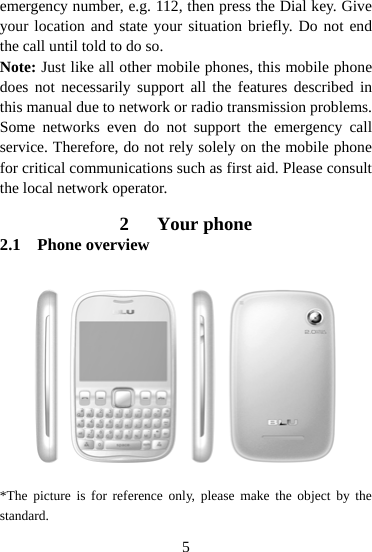  5emergency number, e.g. 112, then press the Dial key. Give your location and state your situation briefly. Do not end the call until told to do so. Note: Just like all other mobile phones, this mobile phone does not necessarily support all the features described in this manual due to network or radio transmission problems. Some networks even do not support the emergency call service. Therefore, do not rely solely on the mobile phone for critical communications such as first aid. Please consult the local network operator.  2 Your phone 2.1 Phone overview        *The picture is for reference only, please make the object by the standard. 