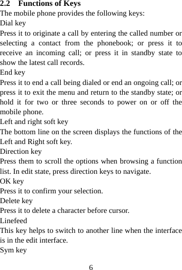  62.2 Functions of Keys The mobile phone provides the following keys: Dial key Press it to originate a call by entering the called number or selecting a contact from the phonebook; or press it to receive an incoming call; or press it in standby state to show the latest call records. End key Press it to end a call being dialed or end an ongoing call; or press it to exit the menu and return to the standby state; or hold it for two or three seconds to power on or off the mobile phone. Left and right soft key The bottom line on the screen displays the functions of the Left and Right soft key. Direction key Press them to scroll the options when browsing a function list. In edit state, press direction keys to navigate.   OK key Press it to confirm your selection. Delete key Press it to delete a character before cursor. Linefeed This key helps to switch to another line when the interface is in the edit interface. Sym key 