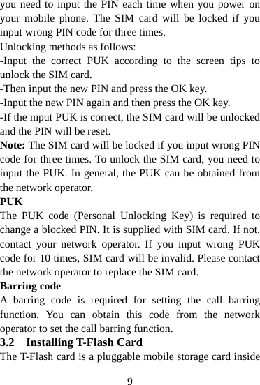  9you need to input the PIN each time when you power on your mobile phone. The SIM card will be locked if you input wrong PIN code for three times. Unlocking methods as follows: -Input the correct PUK according to the screen tips to unlock the SIM card. -Then input the new PIN and press the OK key. -Input the new PIN again and then press the OK key. -If the input PUK is correct, the SIM card will be unlocked and the PIN will be reset. Note: The SIM card will be locked if you input wrong PIN code for three times. To unlock the SIM card, you need to input the PUK. In general, the PUK can be obtained from the network operator. PUK The PUK code (Personal Unlocking Key) is required to change a blocked PIN. It is supplied with SIM card. If not, contact your network operator. If you input wrong PUK code for 10 times, SIM card will be invalid. Please contact the network operator to replace the SIM card. Barring code A barring code is required for setting the call barring function. You can obtain this code from the network operator to set the call barring function. 3.2 Installing T-Flash Card The T-Flash card is a pluggable mobile storage card inside 