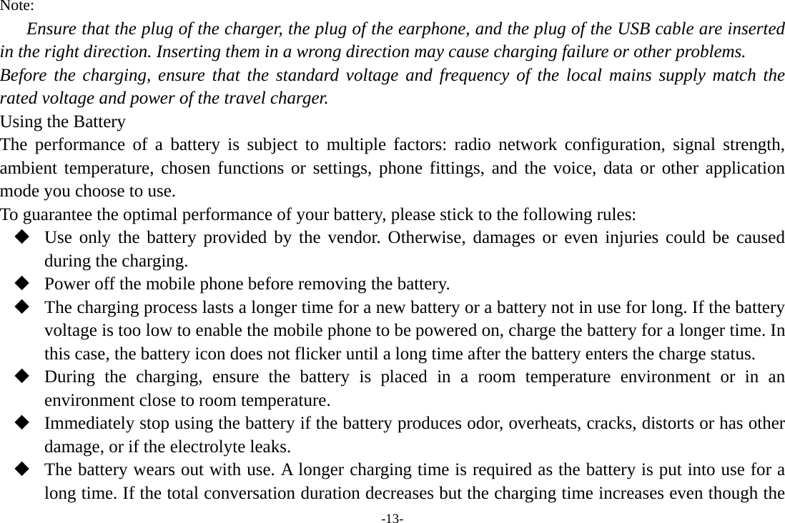 -13- Note: Ensure that the plug of the charger, the plug of the earphone, and the plug of the USB cable are inserted in the right direction. Inserting them in a wrong direction may cause charging failure or other problems. Before the charging, ensure that the standard voltage and frequency of the local mains supply match the rated voltage and power of the travel charger. Using the Battery The performance of a battery is subject to multiple factors: radio network configuration, signal strength, ambient temperature, chosen functions or settings, phone fittings, and the voice, data or other application mode you choose to use. To guarantee the optimal performance of your battery, please stick to the following rules:  Use only the battery provided by the vendor. Otherwise, damages or even injuries could be caused during the charging.  Power off the mobile phone before removing the battery.  The charging process lasts a longer time for a new battery or a battery not in use for long. If the battery voltage is too low to enable the mobile phone to be powered on, charge the battery for a longer time. In this case, the battery icon does not flicker until a long time after the battery enters the charge status.  During the charging, ensure the battery is placed in a room temperature environment or in an environment close to room temperature.  Immediately stop using the battery if the battery produces odor, overheats, cracks, distorts or has other damage, or if the electrolyte leaks.  The battery wears out with use. A longer charging time is required as the battery is put into use for a long time. If the total conversation duration decreases but the charging time increases even though the 