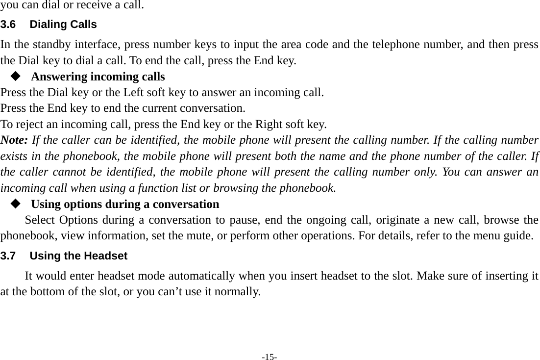 -15- you can dial or receive a call. 3.6 Dialing Calls In the standby interface, press number keys to input the area code and the telephone number, and then press the Dial key to dial a call. To end the call, press the End key.  Answering incoming calls Press the Dial key or the Left soft key to answer an incoming call. Press the End key to end the current conversation. To reject an incoming call, press the End key or the Right soft key. Note: If the caller can be identified, the mobile phone will present the calling number. If the calling number exists in the phonebook, the mobile phone will present both the name and the phone number of the caller. If the caller cannot be identified, the mobile phone will present the calling number only. You can answer an incoming call when using a function list or browsing the phonebook.  Using options during a conversation Select Options during a conversation to pause, end the ongoing call, originate a new call, browse the phonebook, view information, set the mute, or perform other operations. For details, refer to the menu guide. 3.7  Using the Headset It would enter headset mode automatically when you insert headset to the slot. Make sure of inserting it at the bottom of the slot, or you can’t use it normally.    