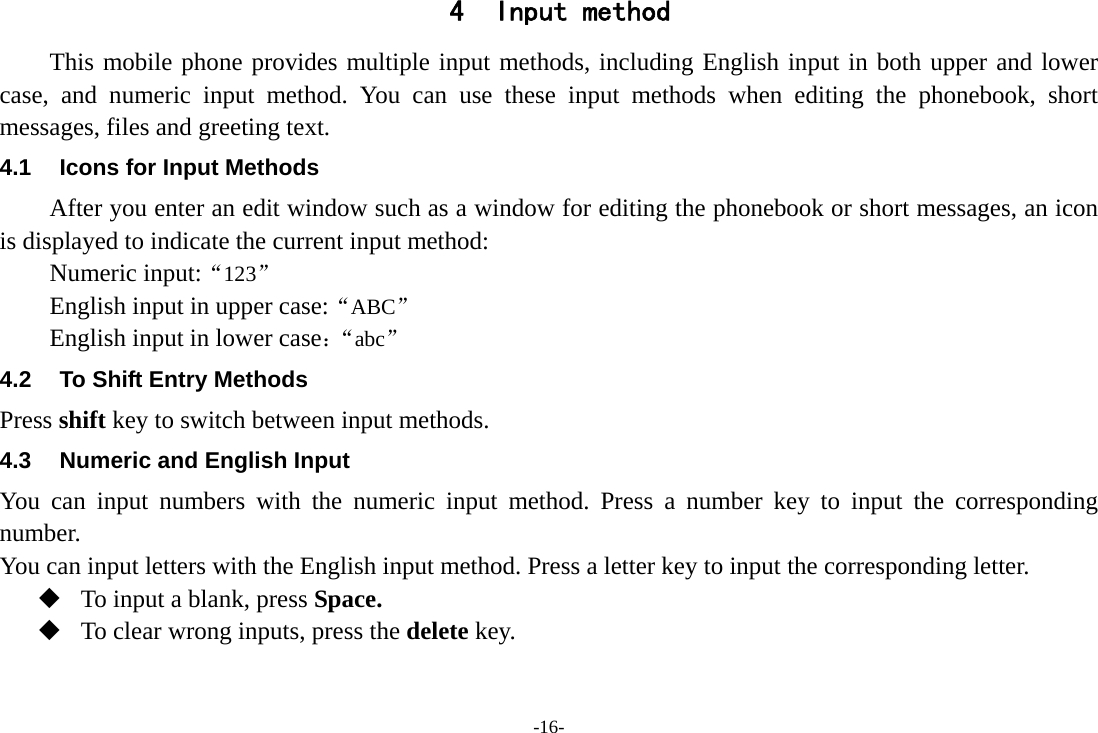 -16- 4 Input method This mobile phone provides multiple input methods, including English input in both upper and lower case, and numeric input method. You can use these input methods when editing the phonebook, short messages, files and greeting text. 4.1  Icons for Input Methods After you enter an edit window such as a window for editing the phonebook or short messages, an icon is displayed to indicate the current input method: Numeric input:“123”  English input in upper case:“ABC” English input in lower case：“abc” 4.2  To Shift Entry Methods Press shift key to switch between input methods. 4.3  Numeric and English Input You can input numbers with the numeric input method. Press a number key to input the corresponding number. You can input letters with the English input method. Press a letter key to input the corresponding letter.  To input a blank, press Space.  To clear wrong inputs, press the delete key. 