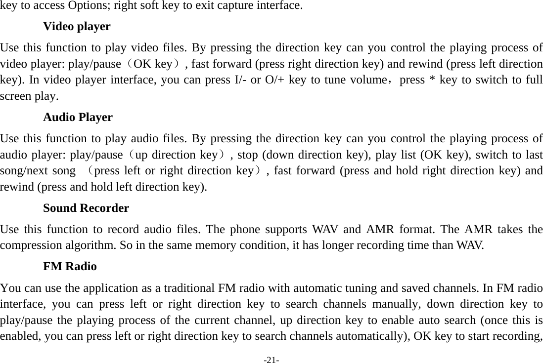-21- key to access Options; right soft key to exit capture interface. Video player Use this function to play video files. By pressing the direction key can you control the playing process of video player: play/pause（OK key）, fast forward (press right direction key) and rewind (press left direction key). In video player interface, you can press I/- or O/+ key to tune volume，press * key to switch to full screen play. Audio Player Use this function to play audio files. By pressing the direction key can you control the playing process of audio player: play/pause（up direction key）, stop (down direction key), play list (OK key), switch to last song/next song （press left or right direction key）, fast forward (press and hold right direction key) and rewind (press and hold left direction key). Sound Recorder Use this function to record audio files. The phone supports WAV and AMR format. The AMR takes the compression algorithm. So in the same memory condition, it has longer recording time than WAV. FM Radio You can use the application as a traditional FM radio with automatic tuning and saved channels. In FM radio interface, you can press left or right direction key to search channels manually, down direction key to play/pause the playing process of the current channel, up direction key to enable auto search (once this is enabled, you can press left or right direction key to search channels automatically), OK key to start recording, 