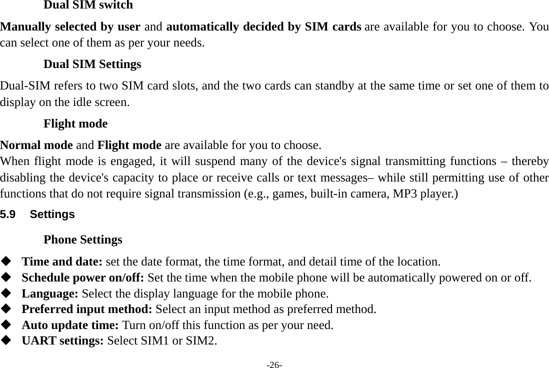 -26- Dual SIM switch Manually selected by user and automatically decided by SIM cards are available for you to choose. You can select one of them as per your needs. Dual SIM Settings Dual-SIM refers to two SIM card slots, and the two cards can standby at the same time or set one of them to display on the idle screen. Flight mode Normal mode and Flight mode are available for you to choose.   When flight mode is engaged, it will suspend many of the device&apos;s signal transmitting functions – thereby disabling the device&apos;s capacity to place or receive calls or text messages– while still permitting use of other functions that do not require signal transmission (e.g., games, built-in camera, MP3 player.) 5.9 Settings Phone Settings  Time and date: set the date format, the time format, and detail time of the location.  Schedule power on/off: Set the time when the mobile phone will be automatically powered on or off.  Language: Select the display language for the mobile phone.  Preferred input method: Select an input method as preferred method.  Auto update time: Turn on/off this function as per your need.  UART settings: Select SIM1 or SIM2. 