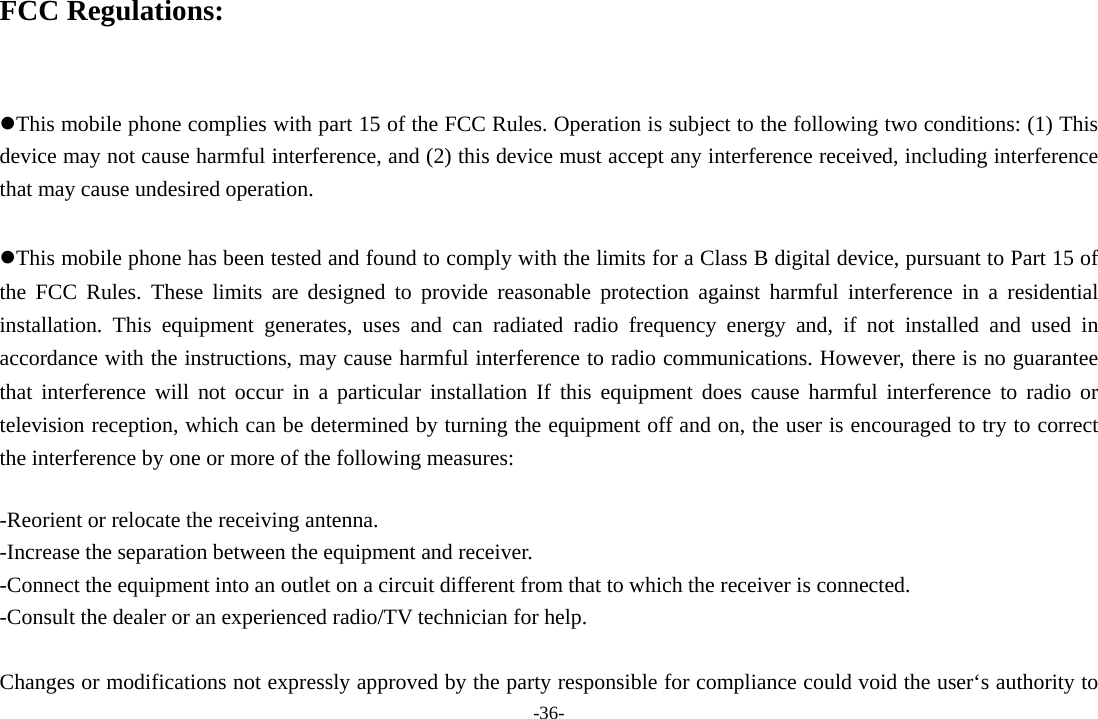 -36- FCC Regulations:  This mobile phone complies with part 15 of the FCC Rules. Operation is subject to the following two conditions: (1) This device may not cause harmful interference, and (2) this device must accept any interference received, including interference that may cause undesired operation.  This mobile phone has been tested and found to comply with the limits for a Class B digital device, pursuant to Part 15 of the FCC Rules. These limits are designed to provide reasonable protection against harmful interference in a residential installation. This equipment generates, uses and can radiated radio frequency energy and, if not installed and used in accordance with the instructions, may cause harmful interference to radio communications. However, there is no guarantee that interference will not occur in a particular installation If this equipment does cause harmful interference to radio or television reception, which can be determined by turning the equipment off and on, the user is encouraged to try to correct the interference by one or more of the following measures:  -Reorient or relocate the receiving antenna. -Increase the separation between the equipment and receiver. -Connect the equipment into an outlet on a circuit different from that to which the receiver is connected. -Consult the dealer or an experienced radio/TV technician for help.  Changes or modifications not expressly approved by the party responsible for compliance could void the user‘s authority to 