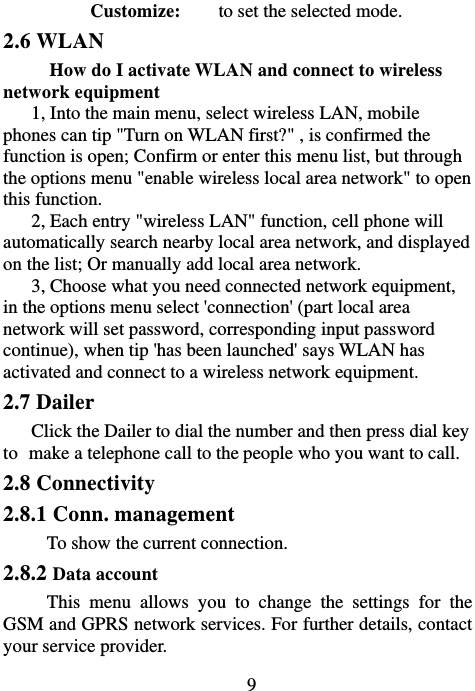                             9Customize:    to set the selected mode. 2.6 WLAN How do I activate WLAN and connect to wireless network equipment 1, Into the main menu, select wireless LAN, mobile phones can tip &quot;Turn on WLAN first?&quot; , is confirmed the function is open; Confirm or enter this menu list, but through the options menu &quot;enable wireless local area network&quot; to open this function. 2, Each entry &quot;wireless LAN&quot; function, cell phone will automatically search nearby local area network, and displayed on the list; Or manually add local area network. 3, Choose what you need connected network equipment, in the options menu select &apos;connection&apos; (part local area network will set password, corresponding input password continue), when tip &apos;has been launched&apos; says WLAN has activated and connect to a wireless network equipment. 2.7 Dailer Click the Dailer to dial the number and then press dial key to make a telephone call to the people who you want to call. 2.8 Connectivity 2.8.1 Conn. management To show the current connection.   2.8.2 Data account This menu allows you to change the settings for the GSM and GPRS network services. For further details, contact your service provider. 