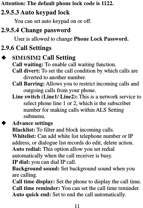                             11Attention: The default phone lock code is 1122.   2.9.5.3 Auto keypad lock You can set auto keypad on or off. 2.9.5.4 Change password User is allowed to change Phone Lock Password. 2.9.6 Call Settings ◆  SIM1/SIM2 Call Setting Call waiting: To enable call waiting function. Call divert: To set the call condition by which calls are diverted to another number. Call Barring: Allows you to restrict incoming calls and outgoing calls from your phone. Line switch (Line1/ Line2): This is a network service to select phone line 1 or 2, which is the subscriber number for making calls within ALS Setting submenu. ◆  Advance settings Blacklist: To filter and block incoming calls. Whitelist: Can add white list telephone number or IP address, or dialogue list records do edit, delete action. Auto redial: This option allow you set redial automatically when the call receiver is busy. IP dial: you can dial IP call. Background sound: Set background sound when you are calling. Call time display: Set the phone to display the call time. Call time reminder: You can set the call time reminder.   Auto quick end: Set to end the call automatically. 