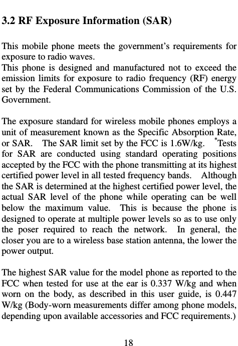                             18 3.2 RF Exposure Information (SAR)  This mobile phone meets the government’s requirements for exposure to radio waves. This phone is designed and manufactured not to exceed the emission limits for exposure to radio frequency (RF) energy set by the Federal Communications Commission of the U.S. Government.    The exposure standard for wireless mobile phones employs a unit of measurement known as the Specific Absorption Rate, or SAR.    The SAR limit set by the FCC is 1.6W/kg.    *Tests for SAR are conducted using standard operating positions accepted by the FCC with the phone transmitting at its highest certified power level in all tested frequency bands.    Although the SAR is determined at the highest certified power level, the actual SAR level of the phone while operating can be well below the maximum value.  This is because the phone is designed to operate at multiple power levels so as to use only the poser required to reach the network.  In general, the closer you are to a wireless base station antenna, the lower the power output.  The highest SAR value for the model phone as reported to the FCC when tested for use at the ear is 0.337 W/kg and when worn on the body, as described in this user guide, is 0.447 W/kg (Body-worn measurements differ among phone models, depending upon available accessories and FCC requirements.)  
