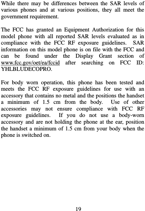                             19While there may be differences between the SAR levels of various phones and at various positions, they all meet the government requirement.  The FCC has granted an Equipment Authorization for this model phone with all reported SAR levels evaluated as in compliance with the FCC RF exposure guidelines.  SAR information on this model phone is on file with the FCC and can be found under the Display Grant section of www.fcc.gov/oet/ea/fccid after searching on FCC ID: YHLBLUDECOPRO.  For body worn operation, this phone has been tested and meets the FCC RF exposure guidelines for use with an accessory that contains no metal and the positions the handset a minimum of 1.5 cm from the body.  Use of other accessories may not ensure compliance with FCC RF exposure guidelines.  If you do not use a body-worn accessory and are not holding the phone at the ear, position the handset a minimum of 1.5 cm from your body when the phone is switched on.  