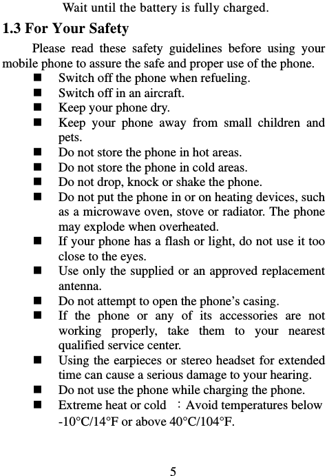                             5Wait until the battery is fully charged. 1.3 For Your Safety   Please read these safety guidelines before using your mobile phone to assure the safe and proper use of the phone.  Switch off the phone when refueling.    Switch off in an aircraft.  Keep your phone dry.  Keep your phone away from small children and pets.  Do not store the phone in hot areas.  Do not store the phone in cold areas.  Do not drop, knock or shake the phone.  Do not put the phone in or on heating devices, such as a microwave oven, stove or radiator. The phone may explode when overheated.  If your phone has a flash or light, do not use it too close to the eyes.  Use only the supplied or an approved replacement antenna.  Do not attempt to open the phone’s casing.  If the phone or any of its accessories are not working properly, take them to your nearest qualified service center.  Using the earpieces or stereo headset for extended time can cause a serious damage to your hearing.  Do not use the phone while charging the phone.  Extreme heat or cold  ：Avoid temperatures below -10°C/14°F or above 40°C/104°F.   