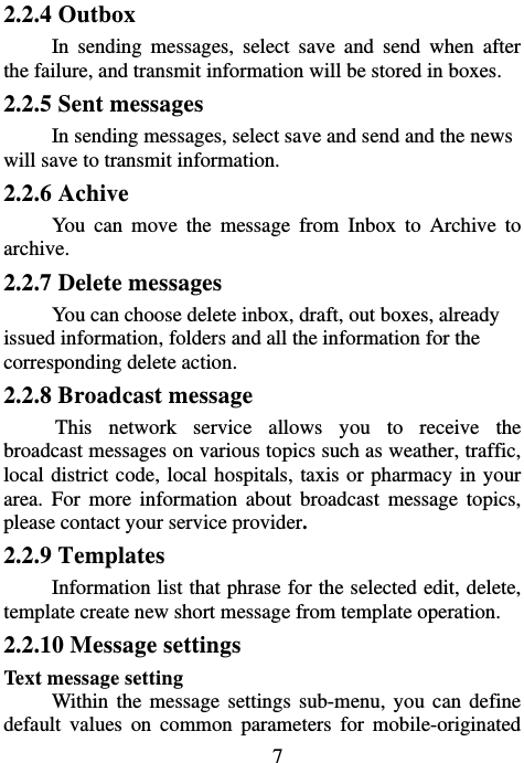                             72.2.4 Outbox In sending messages, select save and send when after the failure, and transmit information will be stored in boxes. 2.2.5 Sent messages In sending messages, select save and send and the news will save to transmit information. 2.2.6 Achive You can move the message from Inbox to Archive to archive. 2.2.7 Delete messages You can choose delete inbox, draft, out boxes, already issued information, folders and all the information for the corresponding delete action. 2.2.8 Broadcast message This network service allows you to receive the broadcast messages on various topics such as weather, traffic, local district code, local hospitals, taxis or pharmacy in your area. For more information about broadcast message topics, please contact your service provider. 2.2.9 Templates Information list that phrase for the selected edit, delete, template create new short message from template operation. 2.2.10 Message settings Text message setting Within the message settings sub-menu, you can define default values on common parameters for mobile-originated 