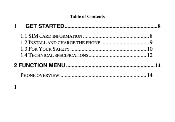   1     Table of Contents 1      GET STARTED .................................................................. 8 1.1 SIM CARD INFORMATION ............................................... 8 1.2 INSTALL AND CHARGE THE PHONE .................................. 9 1.3 FOR YOUR SAFETY ...................................................... 10 1.4 TECHNICAL SPECIFICATIONS ......................................... 12 2 FUNCTION MENU ............................................................... 14 PHONE OVERVIEW ............................................................. 14 