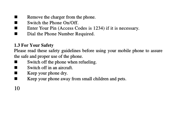   10      Remove the charger from the phone.  Switch the Phone On/Off.  Enter Your Pin (Access Codes is 1234) if it is necessary.  Dial the Phone Number Required.  1.3 For Your Safety   Please read  these safety guidelines before  using your  mobile phone  to assure the safe and proper use of the phone.  Switch off the phone when refueling.    Switch off in an aircraft.  Keep your phone dry.  Keep your phone away from small children and pets. 
