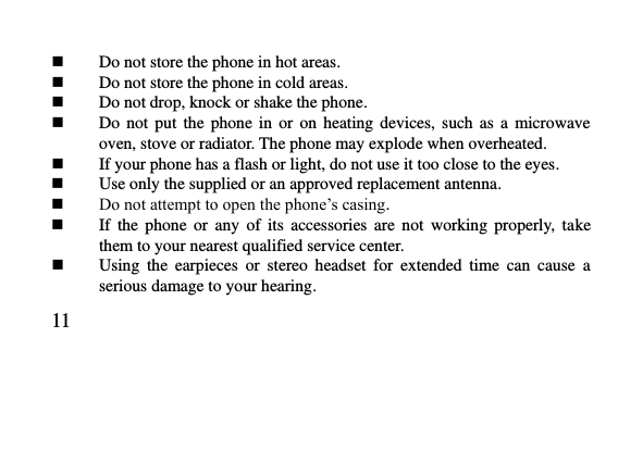   11      Do not store the phone in hot areas.  Do not store the phone in cold areas.  Do not drop, knock or shake the phone.  Do  not  put  the  phone  in  or  on  heating  devices,  such  as  a  microwave oven, stove or radiator. The phone may explode when overheated.  If your phone has a flash or light, do not use it too close to the eyes.  Use only the supplied or an approved replacement antenna.  Do not attempt to open the phone’s casing.  If  the  phone  or  any  of  its  accessories  are  not  working  properly,  take them to your nearest qualified service center.  Using  the  earpieces  or  stereo  headset  for  extended  time  can  cause  a serious damage to your hearing. 