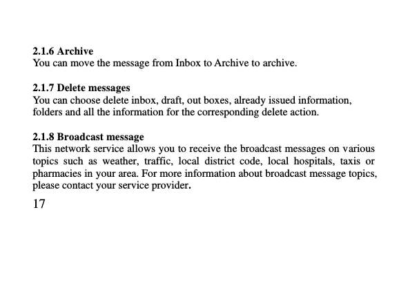   17      2.1.6 Archive You can move the message from Inbox to Archive to archive.  2.1.7 Delete messages You can choose delete inbox, draft, out boxes, already issued information, folders and all the information for the corresponding delete action.  2.1.8 Broadcast message This network service allows you to receive the broadcast messages on various topics  such  as  weather,  traffic,  local  district  code,  local  hospitals,  taxis  or pharmacies in your area. For more information about broadcast message topics, please contact your service provider. 
