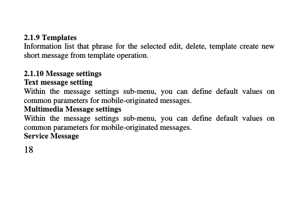   18      2.1.9 Templates Information  list  that  phrase  for  the  selected edit,  delete,  template  create  new short message from template operation.  2.1.10 Message settings Text message setting Within  the  message  settings  sub-menu,  you  can  define  default  values  on common parameters for mobile-originated messages. Multimedia Message settings Within  the  message  settings  sub-menu,  you  can  define  default  values  on common parameters for mobile-originated messages. Service Message   