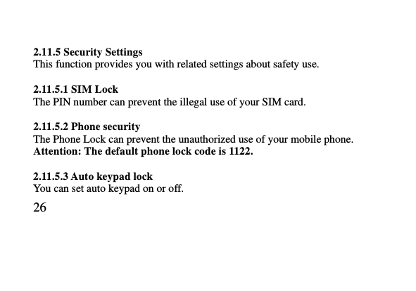   26      2.11.5 Security Settings This function provides you with related settings about safety use.  2.11.5.1 SIM Lock The PIN number can prevent the illegal use of your SIM card.  2.11.5.2 Phone security The Phone Lock can prevent the unauthorized use of your mobile phone.   Attention: The default phone lock code is 1122.    2.11.5.3 Auto keypad lock You can set auto keypad on or off. 