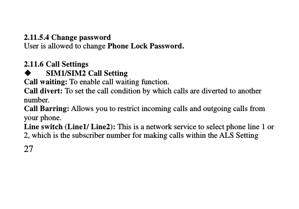   27      2.11.5.4 Change password User is allowed to change Phone Lock Password.  2.11.6 Call Settings  SIM1/SIM2 Call Setting Call waiting: To enable call waiting function. Call divert: To set the call condition by which calls are diverted to another number. Call Barring: Allows you to restrict incoming calls and outgoing calls from your phone. Line switch (Line1/ Line2): This is a network service to select phone line 1 or 2, which is the subscriber number for making calls within the ALS Setting 