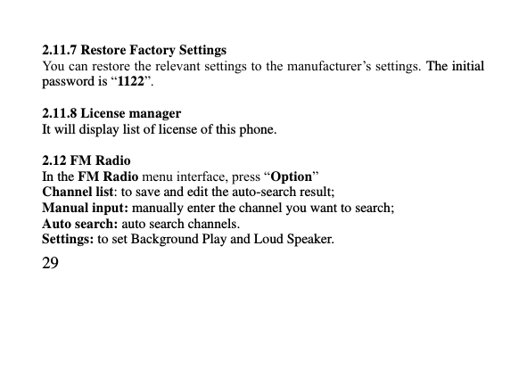   29     2.11.7 Restore Factory Settings You can restore the relevant settings to the manufacturer’s settings. The initial password is “1122”.  2.11.8 License manager It will display list of license of this phone.  2.12 FM Radio In the FM Radio menu interface, press “Option” Channel list: to save and edit the auto-search result; Manual input: manually enter the channel you want to search; Auto search: auto search channels. Settings: to set Background Play and Loud Speaker. 