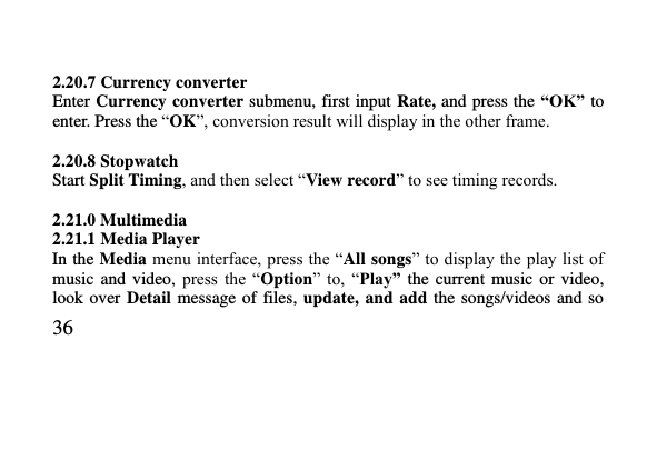   36      2.20.7 Currency converter   Enter Currency converter submenu, first input Rate, and press the “OK” to enter. Press the “OK”, conversion result will display in the other frame.  2.20.8 Stopwatch   Start Split Timing, and then select “View record” to see timing records.  2.21.0 Multimedia 2.21.1 Media Player In the Media menu interface, press the “All songs” to display the play list of music  and  video,  press  the  “Option”  to,  “Play”  the current  music  or  video, look over  Detail  message of files, update,  and  add  the  songs/videos and  so 