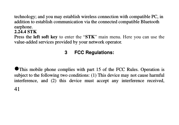   41     technology; and you may establish wireless connection with compatible PC, in addition to establish communication via the connected compatible Bluetooth earphone. 2.24.4 STK Press the  left soft  key to enter  the “STK”  main menu.  Here you  can use the value-added services provided by your network operator.  3      FCC Regulations:  This  mobile  phone  complies  with  part 15  of  the  FCC Rules.  Operation  is subject to the following two conditions: (1) This device may not cause harmful interference,  and  (2)  this  device  must  accept  any  interference  received, 