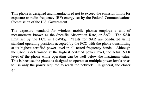   44     This phone is designed and manufactured not to exceed the emission limits for exposure to  radio  frequency (RF) energy set  by the Federal  Communications Commission of the U.S. Government.      The  exposure  standard  for  wireless  mobile  phones  employs  a  unit  of measurement  known  as  the  Specific  Absorption  Rate,  or  SAR.    The  SAR limit  set  by  the  FCC  is  1.6W/kg.    *Tests  for  SAR  are  conducted  using standard operating positions accepted by the FCC with the phone transmitting at  its  highest  certified  power  level  in  all  tested  frequency  bands.    Although the  SAR  is  determined  at  the  highest  certified  power  level,  the  actual  SAR level  of  the  phone  while  operating  can  be  well  below  the  maximum  value.   This is because the phone is designed to operate at multiple power levels so as to  use  only  the  power  required  to  reach  the  network.    In  general,  the  closer 