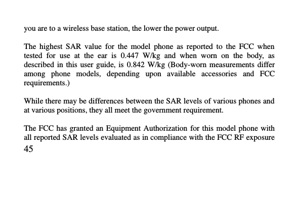   45     you are to a wireless base station, the lower the power output.  The  highest  SAR  value  for  the  model  phone  as  reported  to  the  FCC  when tested  for  use  at  the  ear  is  0.447  W/kg  and  when  worn  on  the  body,  as described in  this  user  guide, is  0.842 W/kg  (Body-worn  measurements differ among  phone  models,  depending  upon  available  accessories  and  FCC requirements.)  While there may be differences between the SAR levels of various phones and at various positions, they all meet the government requirement.  The FCC has granted an  Equipment Authorization  for this model phone with all reported SAR levels evaluated as in compliance with the FCC RF exposure 