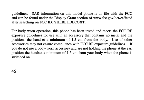   46     guidelines.    SAR  information  on  this  model  phone  is  on  file  with  the  FCC and can be found under the Display Grant section of www.fcc.gov/oet/ea/fccid after searching on FCC ID: YHLBLUDECOXT.  For body worn  operation,  this  phone  has been  tested  and  meets the FCC  RF exposure guidelines for  use with  an accessory  that contains  no metal  and the positions  the  handset  a  minimum  of  1.5  cm  from  the  body.    Use  of  other accessories may not ensure compliance with FCC RF exposure guidelines.    If you do not use a body-worn accessory and are not holding the phone at the ear, position the handset a minimum of 1.5 cm from your body when the phone is switched on.  