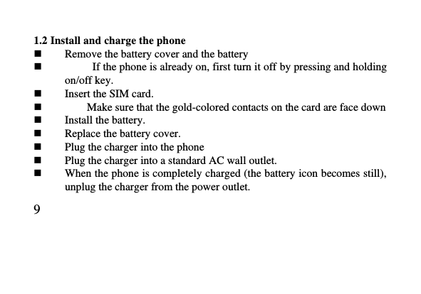   9     1.2 Install and charge the phone  Remove the battery cover and the battery              If the phone is already on, first turn it off by pressing and holding on/off key.  Insert the SIM card.          Make sure that the gold-colored contacts on the card are face down  Install the battery.  Replace the battery cover.  Plug the charger into the phone  Plug the charger into a standard AC wall outlet.  When the phone is completely charged (the battery icon becomes still), unplug the charger from the power outlet. 