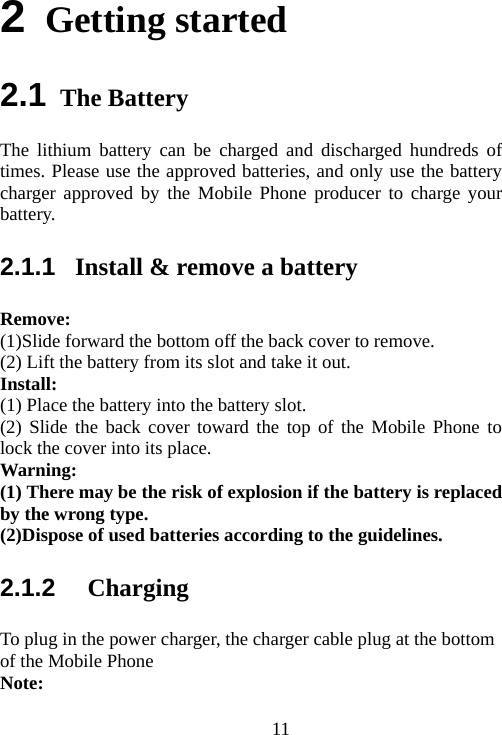                                112 Getting started 2.1 The Battery The lithium battery can be charged and discharged hundreds of times. Please use the approved batteries, and only use the battery charger approved by the Mobile Phone producer to charge your battery.  2.1.1  Install &amp; remove a battery Remove: (1)Slide forward the bottom off the back cover to remove. (2) Lift the battery from its slot and take it out. Install:  (1) Place the battery into the battery slot. (2) Slide the back cover toward the top of the Mobile Phone to lock the cover into its place. Warning:  (1) There may be the risk of explosion if the battery is replaced by the wrong type. (2)Dispose of used batteries according to the guidelines. 2.1.2   Charging To plug in the power charger, the charger cable plug at the bottom of the Mobile Phone Note:  