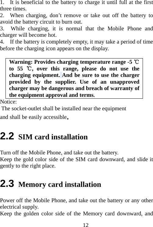                                121.    It is beneficial to the battery to charge it until full at the first three times. 2.  When charging, don’t remove or take out off the battery to avoid the battery circuit to burn out. 3.  While charging, it is normal that the Mobile Phone and charger will become hot.   4.    If the battery is completely empty, it may take a period of time before the charging icon appears on the display.  Warning: Provides charging temperature range -5   ℃to 55  , over thi℃s range, please do not use the charging equipment. And be sure to use the charger provided by the supplier. Use of an unapproved charger may be dangerous and breach of warranty of the equipment approval and terms. Notice:  The socket-outlet shall be installed near the equipment and shall be easily accessible。 2.2 SIM card installation Turn off the Mobile Phone, and take out the battery. Keep the gold color side of the SIM card downward, and slide it gently to the right place. 2.3 Memory card installation Power off the Mobile Phone, and take out the battery or any other electrical supply. Keep the golden color side of the Memory card downward, and 