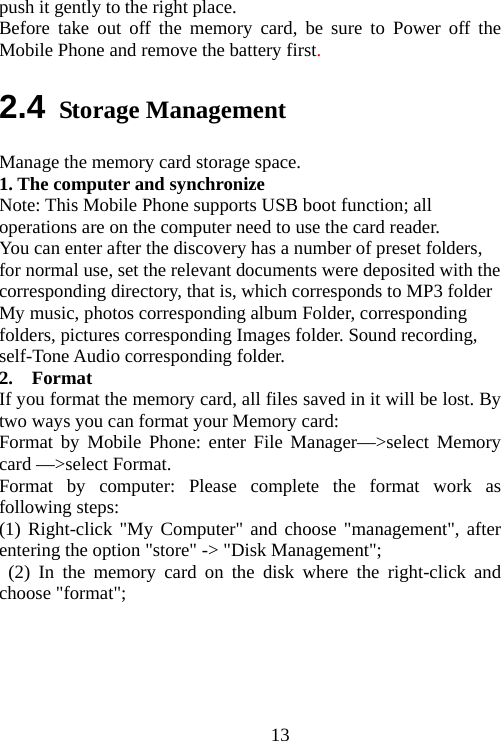                               13push it gently to the right place. Before take out off the memory card, be sure to Power off the Mobile Phone and remove the battery first. 2.4 Storage Management Manage the memory card storage space. 1. The computer and synchronize Note: This Mobile Phone supports USB boot function; all operations are on the computer need to use the card reader. You can enter after the discovery has a number of preset folders, for normal use, set the relevant documents were deposited with the corresponding directory, that is, which corresponds to MP3 folder My music, photos corresponding album Folder, corresponding folders, pictures corresponding Images folder. Sound recording, self-Tone Audio corresponding folder. 2.  Format  If you format the memory card, all files saved in it will be lost. By two ways you can format your Memory card:   Format by Mobile Phone: enter File Manager—&gt;select Memory card —&gt;select Format.   Format by computer: Please complete the format work as following steps:   (1) Right-click &quot;My Computer&quot; and choose &quot;management&quot;, after entering the option &quot;store&quot; -&gt; &quot;Disk Management&quot;;  (2) In the memory card on the disk where the right-click and choose &quot;format&quot;;  