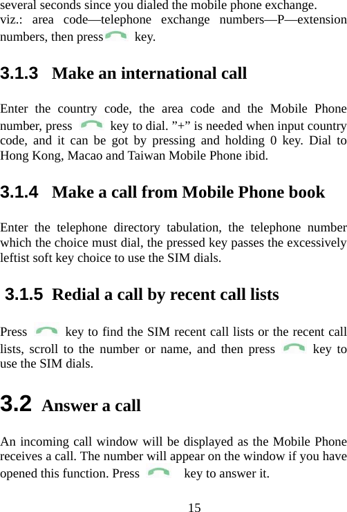                                15several seconds since you dialed the mobile phone exchange.   viz.: area code—telephone exchange numbers—P—extension numbers, then press  key.  3.1.3  Make an international call Enter the country code, the area code and the Mobile Phone number, press    key to dial. ”+” is needed when input country code, and it can be got by pressing and holding 0 key. Dial to Hong Kong, Macao and Taiwan Mobile Phone ibid. 3.1.4  Make a call from Mobile Phone book Enter the telephone directory tabulation, the telephone number which the choice must dial, the pressed key passes the excessively leftist soft key choice to use the SIM dials. 3.1.5  Redial a call by recent call lists Press    key to find the SIM recent call lists or the recent call lists, scroll to the number or name, and then press   key to use the SIM dials. 3.2 Answer a call An incoming call window will be displayed as the Mobile Phone receives a call. The number will appear on the window if you have opened this function. Press    key to answer it.  