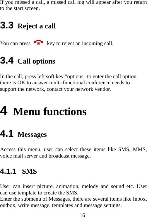                               16If you missed a call, a missed call log will appear after you return to the start screen. 3.3 Reject a call You can press   key to reject an incoming call. 3.4 Call options In the call, press left soft key &quot;options&quot; to enter the call option, there is OK to answer multi-functional conference needs to support the network, contact your network vendor. 4 Menu functions  4.1 Messages Access this menu, user can select these items like SMS, MMS,  voice mail server and broadcast message.   4.1.1  SMS User can insert picture, animation, melody and sound etc. User can use template to create the SMS. Enter the submenu of Messages, there are several items like Inbox, outbox, write message, templates and message settings. 
