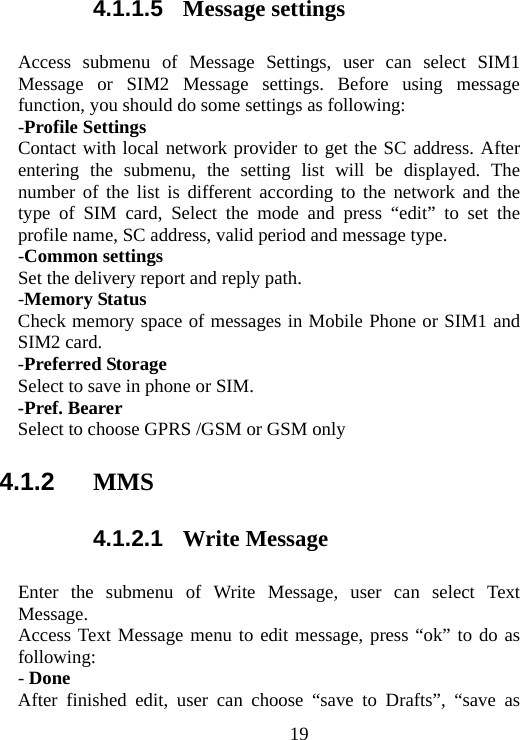                                194.1.1.5  Message settings Access submenu of Message Settings, user can select SIM1 Message or SIM2 Message settings. Before using message function, you should do some settings as following: -Profile Settings Contact with local network provider to get the SC address. After entering the submenu, the setting list will be displayed. The number of the list is different according to the network and the type of SIM card, Select the mode and press “edit” to set the profile name, SC address, valid period and message type. -Common settings Set the delivery report and reply path. -Memory Status Check memory space of messages in Mobile Phone or SIM1 and SIM2 card. -Preferred Storage Select to save in phone or SIM. -Pref. Bearer   Select to choose GPRS /GSM or GSM only 4.1.2  MMS 4.1.2.1  Write Message Enter the submenu of Write Message, user can select Text Message. Access Text Message menu to edit message, press “ok” to do as following: - Done After finished edit, user can choose “save to Drafts”, “save as 
